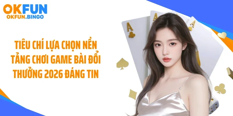 Tiêu chí lựa chọn nền tảng chơi game bài đổi thưởng 2026 đáng tin